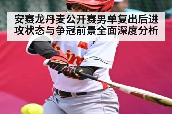 安赛龙丹麦公开赛男单复出后进攻状态与争冠前景全面深度分析