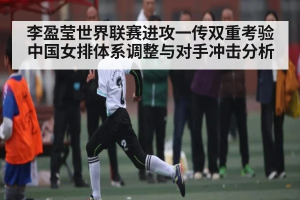 李盈莹世界联赛进攻一传双重考验 中国女排体系调整与对手冲击分析